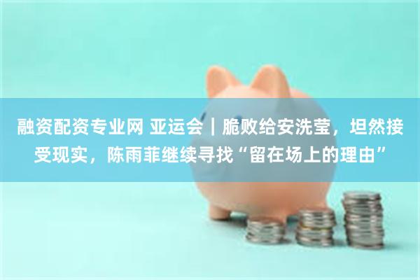 融资配资专业网 亚运会｜脆败给安洗莹，坦然接受现实，陈雨菲继续寻找“留在场上的理由”