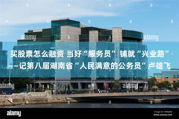 买股票怎么融资 当好“服务员” 铺就“兴业路”——记第八届湖南省“人民满意的公务员”卢雄飞