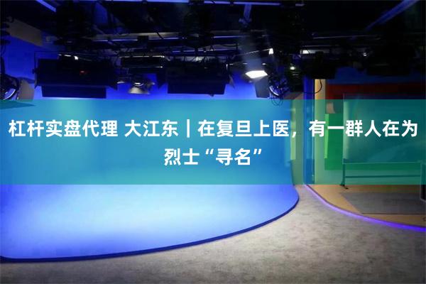 杠杆实盘代理 大江东|在复旦上医,有一群人在为烈士“寻名”