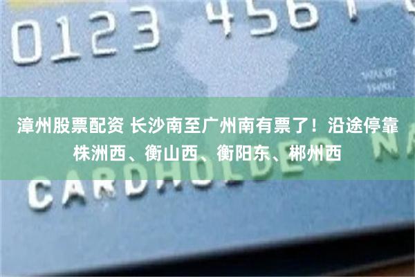 漳州股票配资 长沙南至广州南有票了！沿途停靠株洲西、衡山西、衡阳东、郴州西