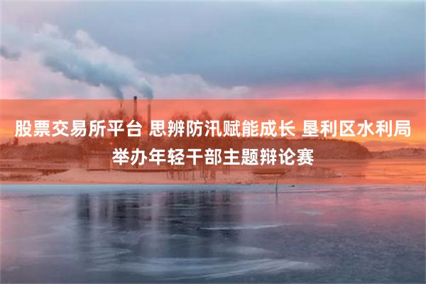 股票交易所平台 思辨防汛赋能成长 垦利区水利局举办年轻干部主题辩论赛