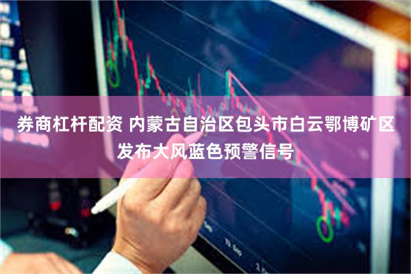 券商杠杆配资 内蒙古自治区包头市白云鄂博矿区发布大风蓝色预警信号