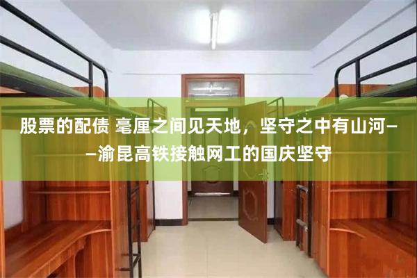 股票的配债 毫厘之间见天地，坚守之中有山河——渝昆高铁接触网工的国庆坚守
