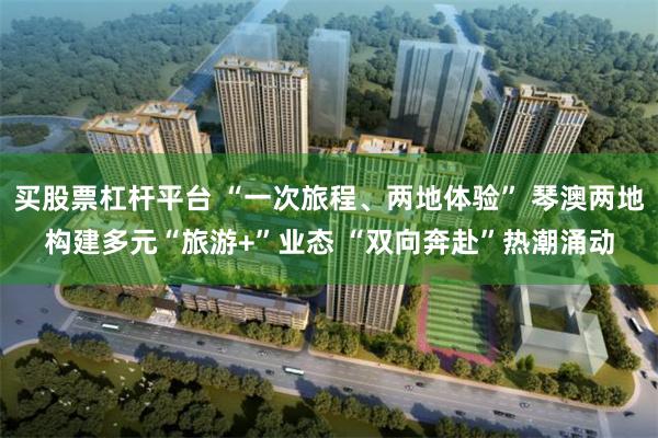买股票杠杆平台 “一次旅程、两地体验” 琴澳两地构建多元“旅游+”业态 “双向奔赴”热潮涌动