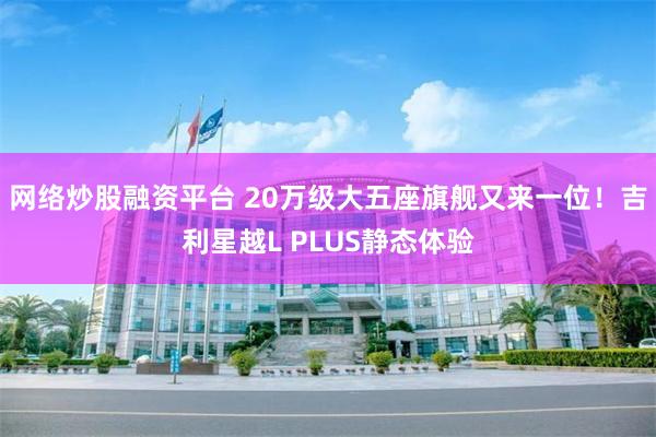 网络炒股融资平台 20万级大五座旗舰又来一位！吉利星越L PLUS静态体验