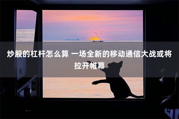 炒股的杠杆怎么算 一场全新的移动通信大战或将拉开帷幕
