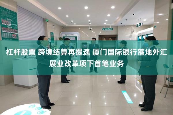 杠杆股票 跨境结算再提速 厦门国际银行落地外汇展业改革项下首笔业务
