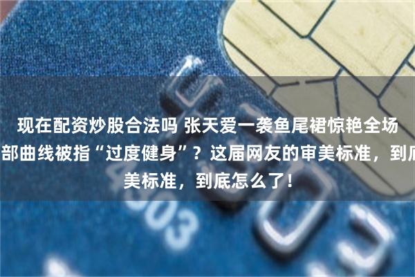 现在配资炒股合法吗 张天爱一袭鱼尾裙惊艳全场，却因臀部曲线被指“过度健身”？这届网友的审美标准，到底怎么了！