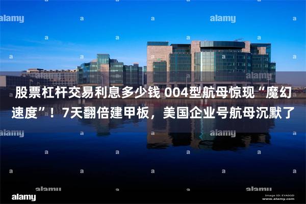 股票杠杆交易利息多少钱 004型航母惊现“魔幻速度”！7天翻倍建甲板，美国企业号航母沉默了