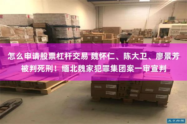 怎么申请股票杠杆交易 魏怀仁、陈大卫、廖景芳被判死刑！缅北魏家犯罪集团案一审宣判