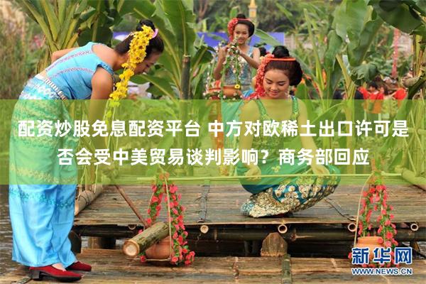 配资炒股免息配资平台 中方对欧稀土出口许可是否会受中美贸易谈判影响?商务部回应