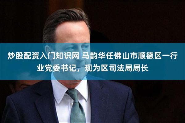 炒股配资入门知识网 马韵华任佛山市顺德区一行业党委书记，现为区司法局局长