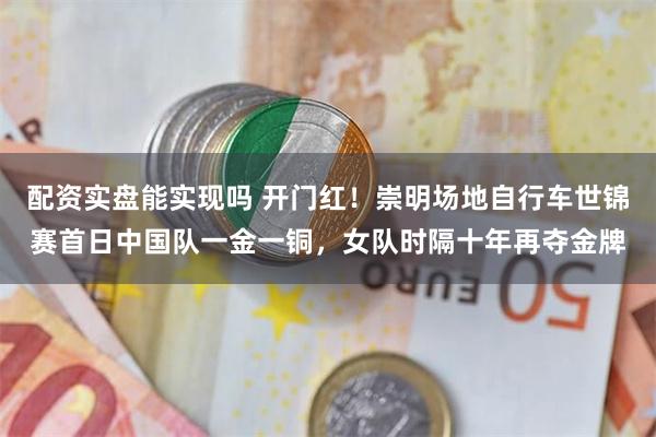 配资实盘能实现吗 开门红！崇明场地自行车世锦赛首日中国队一金一铜，女队时隔十年再夺金牌