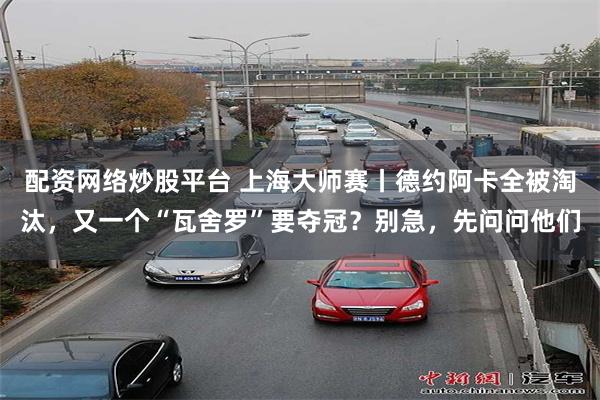 配资网络炒股平台 上海大师赛丨德约阿卡全被淘汰，又一个“瓦舍罗”要夺冠？别急，先问问他们