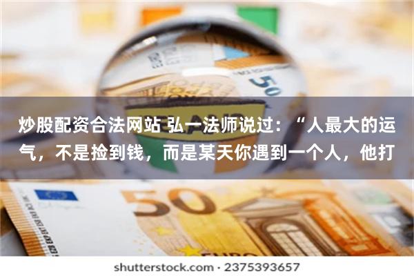 炒股配资合法网站 弘一法师说过：“人最大的运气，不是捡到钱，而是某天你遇到一个人，他打